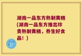 湖南一品东方熟制黄精(湖南一品东方推出珍贵熟制黄精，养生好食品！)