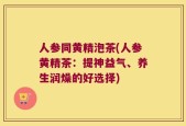 人参同黄精泡茶(人参黄精茶：提神益气、养生润燥的好选择)