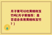 月子里可以吃黄精和玉竹吗(月子餐推荐：是否适合食用黄精和玉竹？)