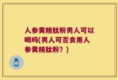 人参黄精肽粉男人可以喝吗(男人可否食用人参黄精肽粉？)