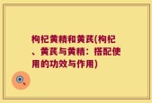 枸杞黄精和黄芪(枸杞、黄芪与黄精：搭配使用的功效与作用)