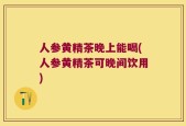 人参黄精茶晚上能喝(人参黄精茶可晚间饮用)