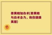 姜黄精加白术(姜黄精与白术合力，助你健康美丽)