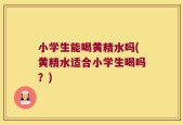 小学生能喝黄精水吗(黄精水适合小学生喝吗？)