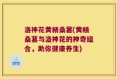 洛神花黄精桑葚(黄精桑葚与洛神花的神奇组合，助你健康养生)