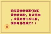购买黄精牡蛎粉(购买黄精牡蛎粉，补肾养血，改善男性不孕不育，提高身体免疫力！)