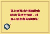 冠心病可以吃黄精泡水喝吗(黄精泡水喝，对冠心病患者有帮助吗？)