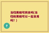 当归黄精可同食吗(当归和黄精可以一起食用吗？)