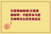 苁蓉黄精咖啡(苁蓉黄精咖啡：中医草本与西方咖啡文化的完美结合)