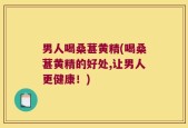 男人喝桑葚黄精(喝桑葚黄精的好处,让男人更健康！)