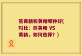 蒸黄精和黄精哪种好(对比：蒸黄精 VS 黄精，如何选择？)