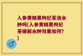人参黄精黑枸杞茶消水肿吗(人参黄精黑枸杞茶缓解水肿效果如何？)