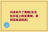抖音买不了黄精(无法在抖音上购买黄精，需到实体店购买)