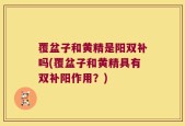 覆盆子和黄精是阳双补吗(覆盆子和黄精具有双补阳作用？)