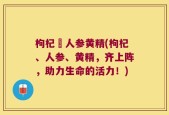 枸杞邚人参黄精(枸杞、人参、黄精，齐上阵，助力生命的活力！)