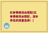 红参黄精泡水搭配(红参黄精泡水搭配，滋补养生的双重选择！)