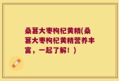 桑葚大枣枸杞黄精(桑葚大枣枸杞黄精营养丰富，一起了解！)