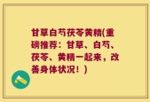 甘草白芍茯苓黄精(重磅推荐：甘草、白芍、茯苓、黄精一起来，改善身体状况！)