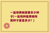 一亩地黄精需要多少种子(一亩地种植黄精所需种子量是多少？)