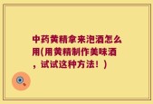 中药黄精拿来泡酒怎么用(用黄精制作美味酒，试试这种方法！)