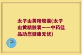太子山黄精胶囊(太子山黄精胶囊——中药佳品助您健康无忧)
