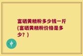 富硒黄精粉多少钱一斤(富硒黄精粉价格是多少？)