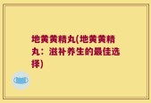 地黄黄精丸(地黄黄精丸：滋补养生的最佳选择)