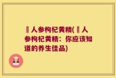 苉人参枸杞黄精(苉人参枸杞黄精：你应该知道的养生佳品)