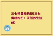 三七粉黄精枸杞(三七黄精枸杞：天然养生佳品)