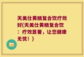 天美仕黄精复合饮疗效好(天美仕黄精复合饮：疗效显著，让您健康无忧！)