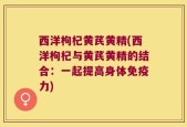 西洋枸杞黄芪黄精(西洋枸杞与黄芪黄精的结合：一起提高身体免疫力)