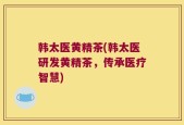 韩太医黄精茶(韩太医研发黄精茶，传承医疗智慧)