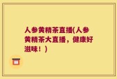 人参黄精茶直播(人参黄精茶大直播，健康好滋味！)