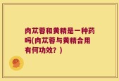 肉苁蓉和黄精是一种药吗(肉苁蓉与黄精合用有何功效？)