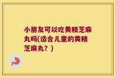 小朋友可以吃黄精芝麻丸吗(适合儿童的黄精芝麻丸？)