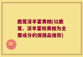鹿茸淫羊藿黄精(以鹿茸、淫羊藿和黄精为主要成分的保健品推荐)