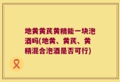 地黄黄芪黄精能一块泡酒吗(地黄、黄芪、黄精混合泡酒是否可行)