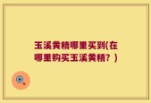 玉溪黄精哪里买到(在哪里购买玉溪黄精？)