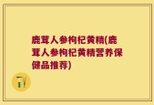 鹿茸人参枸杞黄精(鹿茸人参枸杞黄精营养保健品推荐)