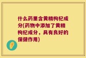 什么药里含黄精枸杞成分(药物中添加了黄精枸杞成分，具有良好的保健作用)