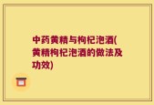 中药黄精与枸杞泡酒(黄精枸杞泡酒的做法及功效)