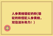 人参黄精骆驼奶粉(骆驼奶粉搭配人参黄精，双倍滋补助力！)