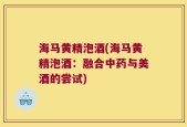 海马黄精泡酒(海马黄精泡酒：融合中药与美酒的尝试)