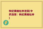 枸杞黄精杜仲泡茶(中药泡茶：枸杞黄精杜仲)