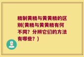精制黄精与黄黄精的区别(黄精与黄黄精有何不同？分辨它们的方法有哪些？)