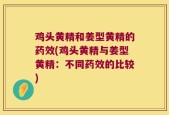 鸡头黄精和姜型黄精的药效(鸡头黄精与姜型黄精：不同药效的比较)