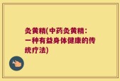 灸黄精(中药灸黄精：一种有益身体健康的传统疗法)