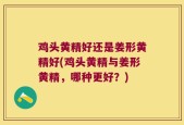 鸡头黄精好还是姜形黄精好(鸡头黄精与姜形黄精，哪种更好？)
