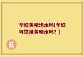 孕妇黄精泡水吗(孕妇可饮用黄精水吗？)