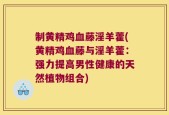 制黄精鸡血藤淫羊藿(黄精鸡血藤与淫羊藿：强力提高男性健康的天然植物组合)